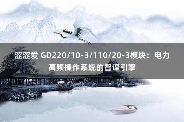 涩涩爱 GD220/10-3/110/20-3模块：电力高频操作系统的智谋引擎