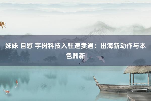 妹妹 自慰 宇树科技入驻速卖通：出海新动作与本色鼎新