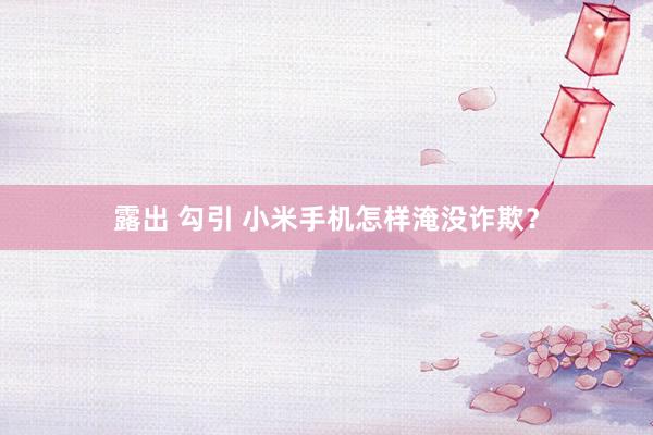 露出 勾引 小米手机怎样淹没诈欺？