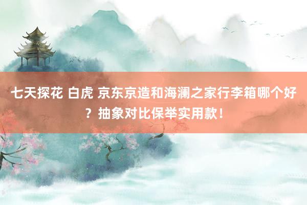 七天探花 白虎 京东京造和海澜之家行李箱哪个好？抽象对比保举实用款！