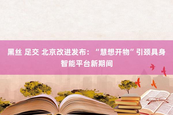 黑丝 足交 北京改进发布：“慧想开物”引颈具身智能平台新期间
