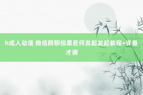 h成人动漫 微信群聊投票若何发起发起教程+详备才调