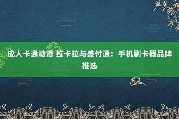 成人卡通动漫 拉卡拉与盛付通：手机刷卡器品牌推选