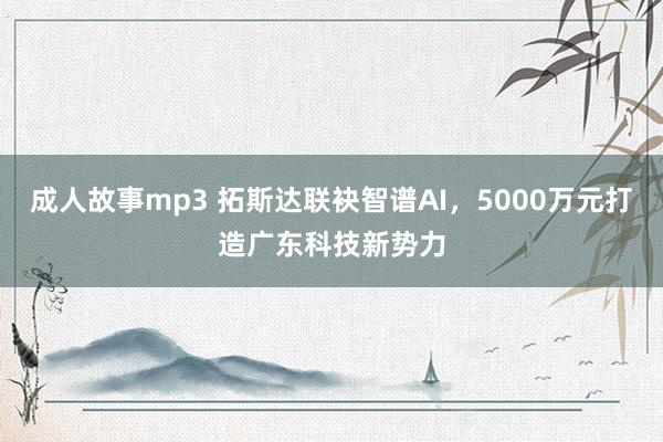 成人故事mp3 拓斯达联袂智谱AI，5000万元打造广东科技新势力