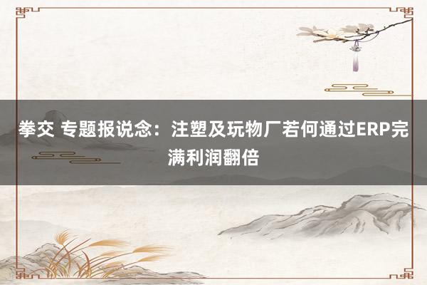 拳交 专题报说念：注塑及玩物厂若何通过ERP完满利润翻倍