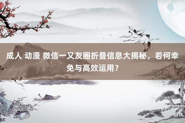 成人 动漫 微信一又友圈折叠信息大揭秘，若何幸免与高效运用？