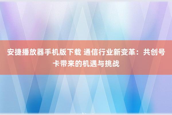 安捷播放器手机版下载 通信行业新变革：共创号卡带来的机遇与挑战