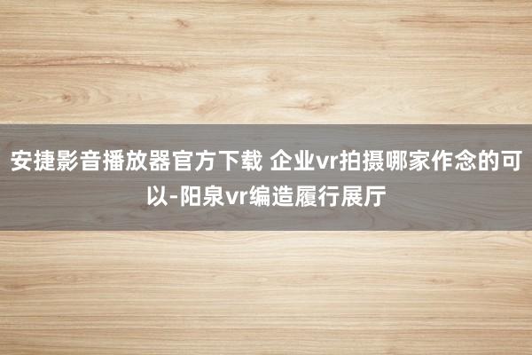 安捷影音播放器官方下载 企业vr拍摄哪家作念的可以-阳泉vr编造履行展厅