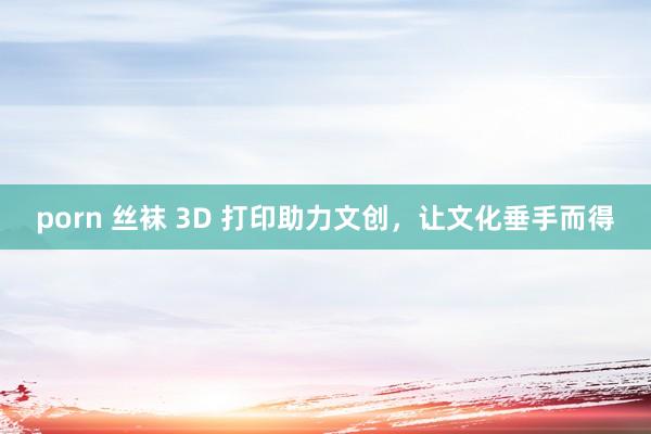 porn 丝袜 3D 打印助力文创，让文化垂手而得