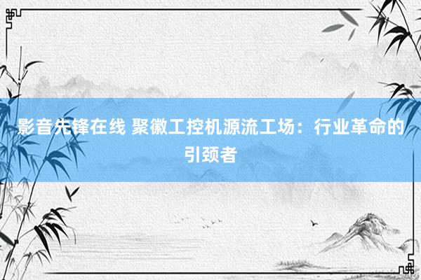 影音先锋在线 聚徽工控机源流工场：行业革命的引颈者