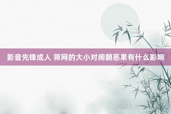 影音先锋成人 筛网的大小对闹翻恶果有什么影响