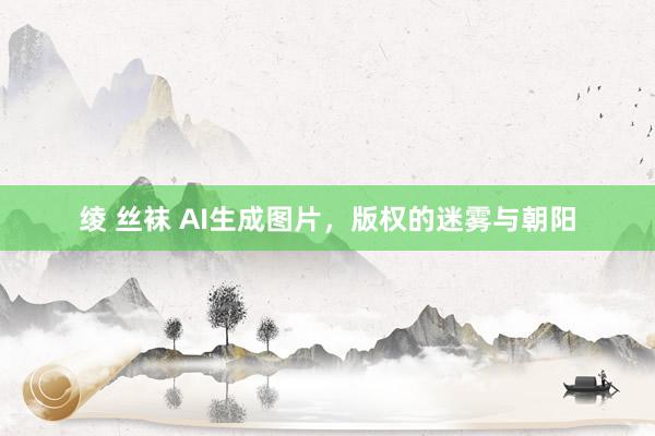 绫 丝袜 AI生成图片，版权的迷雾与朝阳
