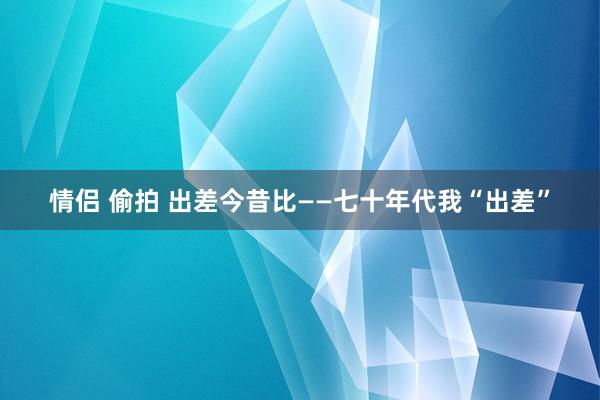 情侣 偷拍 出差今昔比——七十年代我“出差”
