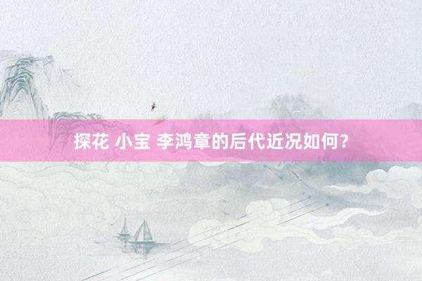 探花 小宝 李鸿章的后代近况如何？