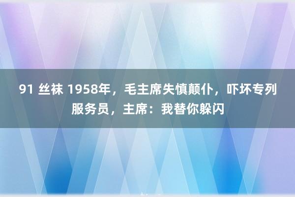91 丝袜 1958年，毛主席失慎颠仆，吓坏专列服务员，主席：我替你躲闪