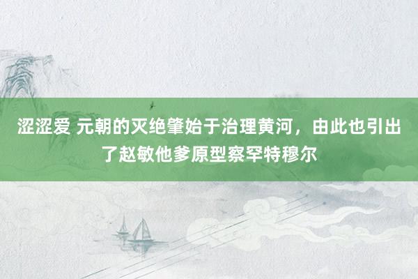 涩涩爱 元朝的灭绝肇始于治理黄河，由此也引出了赵敏他爹原型察罕特穆尔