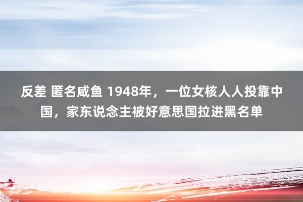 反差 匿名咸鱼 1948年，一位女核人人投靠中国，家东说念主被好意思国拉进黑名单