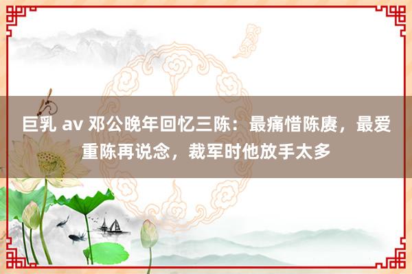 巨乳 av 邓公晚年回忆三陈：最痛惜陈赓，最爱重陈再说念，裁军时他放手太多