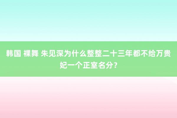 韩国 裸舞 朱见深为什么整整二十三年都不给万贵妃一个正室名分？
