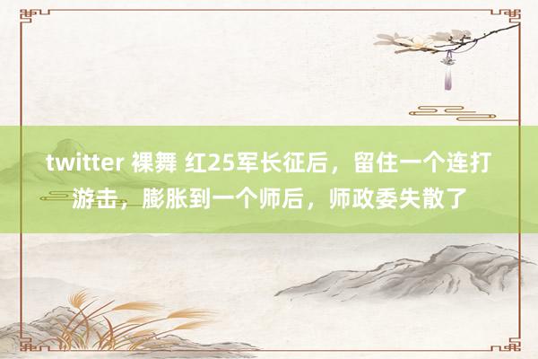 twitter 裸舞 红25军长征后，留住一个连打游击，膨胀到一个师后，师政委失散了