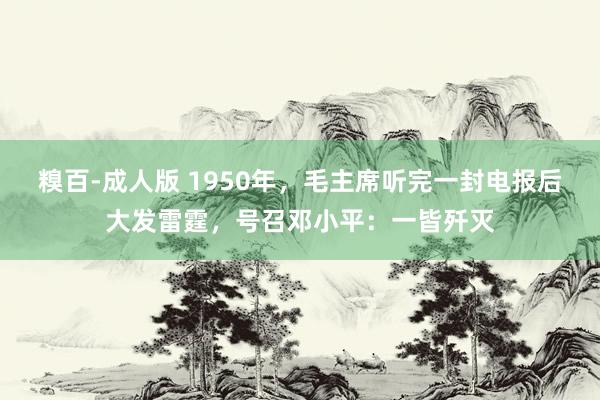 糗百-成人版 1950年，毛主席听完一封电报后大发雷霆，号召邓小平：一皆歼灭
