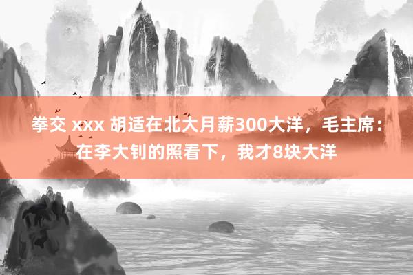 拳交 xxx 胡适在北大月薪300大洋，毛主席：在李大钊的照看下，我才8块大洋