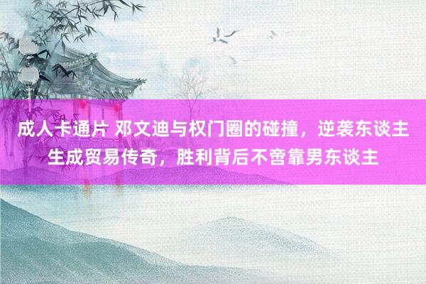 成人卡通片 邓文迪与权门圈的碰撞，逆袭东谈主生成贸易传奇，胜利背后不啻靠男东谈主