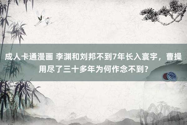成人卡通漫画 李渊和刘邦不到7年长入寰宇，曹操用尽了三十多年为何作念不到？