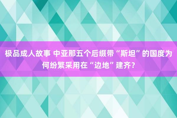 极品成人故事 中亚那五个后缀带“斯坦”的国度为何纷繁采用在“边地”建齐？