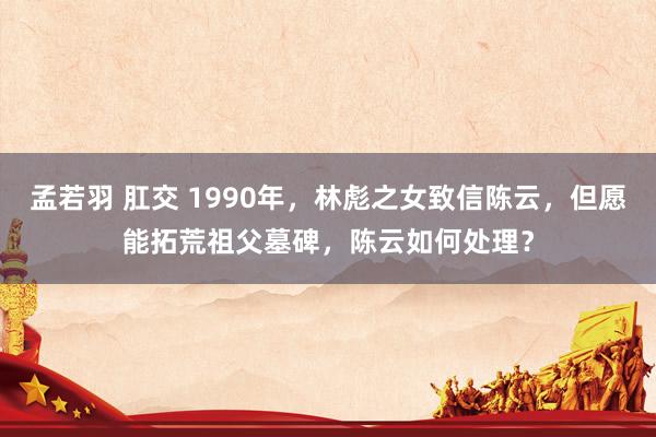 孟若羽 肛交 1990年，林彪之女致信陈云，但愿能拓荒祖父墓碑，陈云如何处理？