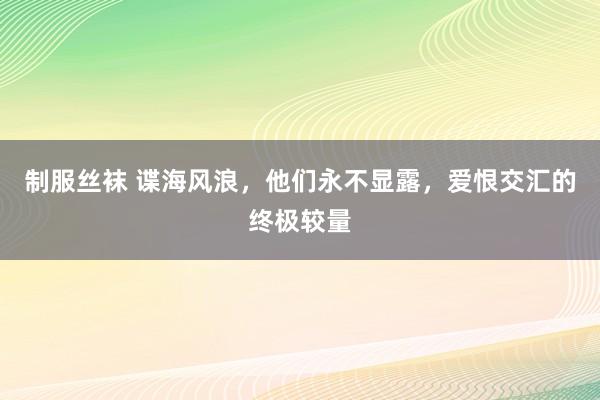 制服丝袜 谍海风浪，他们永不显露，爱恨交汇的终极较量