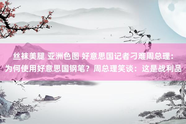 丝袜美腿 亚洲色图 好意思国记者刁难周总理：为何使用好意思国钢笔？周总理笑谈：这是战利品