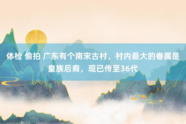 体检 偷拍 广东有个南宋古村，村内最大的眷属是皇族后裔，现已传至36代