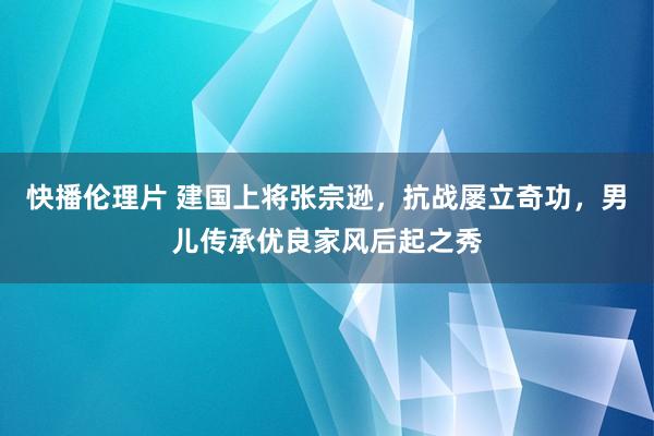 快播伦理片 建国上将张宗逊，抗战屡立奇功，男儿传承优良家风后起之秀