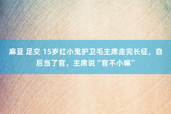 麻豆 足交 15岁红小鬼护卫毛主席走完长征，自后当了官，主席说“官不小嘛”