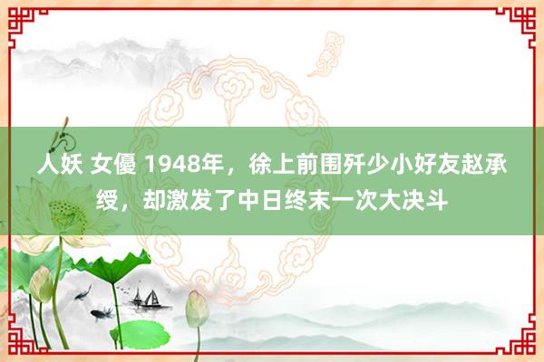 人妖 女優 1948年，徐上前围歼少小好友赵承绶，却激发了中日终末一次大决斗
