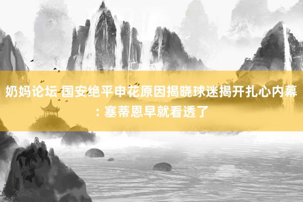 奶妈论坛 国安绝平申花原因揭晓球迷揭开扎心内幕: 塞蒂恩早就看透了
