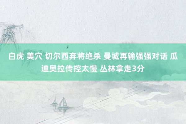 白虎 美穴 切尔西弃将绝杀 曼城再输强强对话 瓜迪奥拉传控太慢 丛林拿走3分