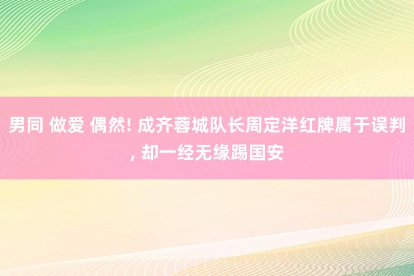 男同 做爱 偶然! 成齐蓉城队长周定洋红牌属于误判, 却一经无缘踢国安