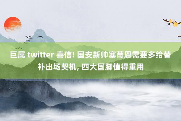 巨屌 twitter 喜信! 国安新帅塞蒂恩需要多给替补出场契机, 四大国脚值得重用