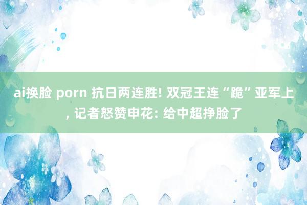 ai换脸 porn 抗日两连胜! 双冠王连“跪”亚军上, 记者怒赞申花: 给中超挣脸了