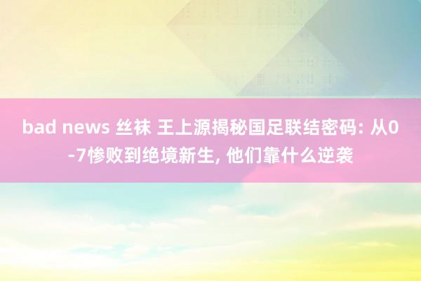 bad news 丝袜 王上源揭秘国足联结密码: 从0-7惨败到绝境新生, 他们靠什么逆袭