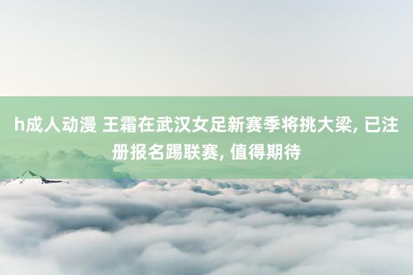 h成人动漫 王霜在武汉女足新赛季将挑大梁, 已注册报名踢联赛, 值得期待