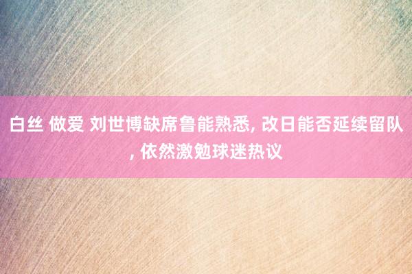白丝 做爱 刘世博缺席鲁能熟悉, 改日能否延续留队, 依然激勉球迷热议