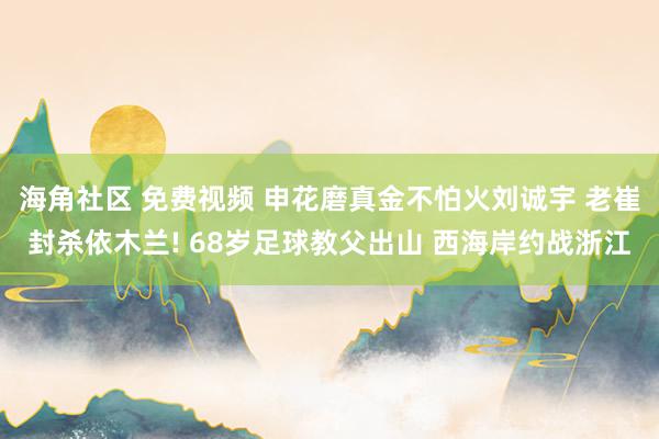 海角社区 免费视频 申花磨真金不怕火刘诚宇 老崔封杀依木兰! 68岁足球教父出山 西海岸约战浙江