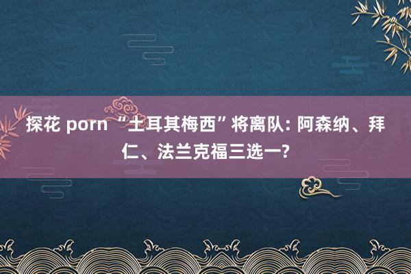 探花 porn “土耳其梅西”将离队: 阿森纳、拜仁、法兰克福三选一?