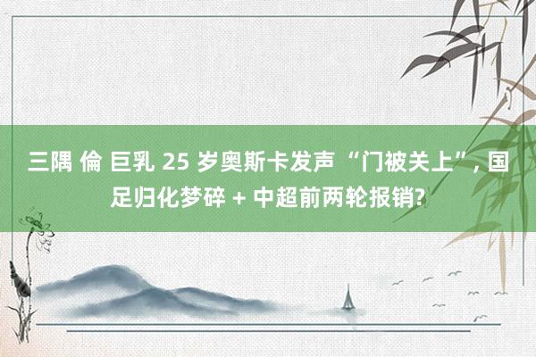 三隅 倫 巨乳 25 岁奥斯卡发声 “门被关上”, 国足归化梦碎 + 中超前两轮报销?