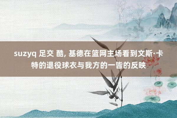 suzyq 足交 酷, 基德在篮网主场看到文斯·卡特的退役球衣与我方的一皆的反映