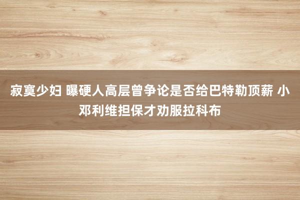 寂寞少妇 曝硬人高层曾争论是否给巴特勒顶薪 小邓利维担保才劝服拉科布