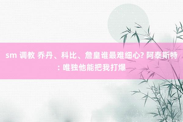 sm 调教 乔丹、科比、詹皇谁最难细心? 阿泰斯特: 唯独他能把我打爆